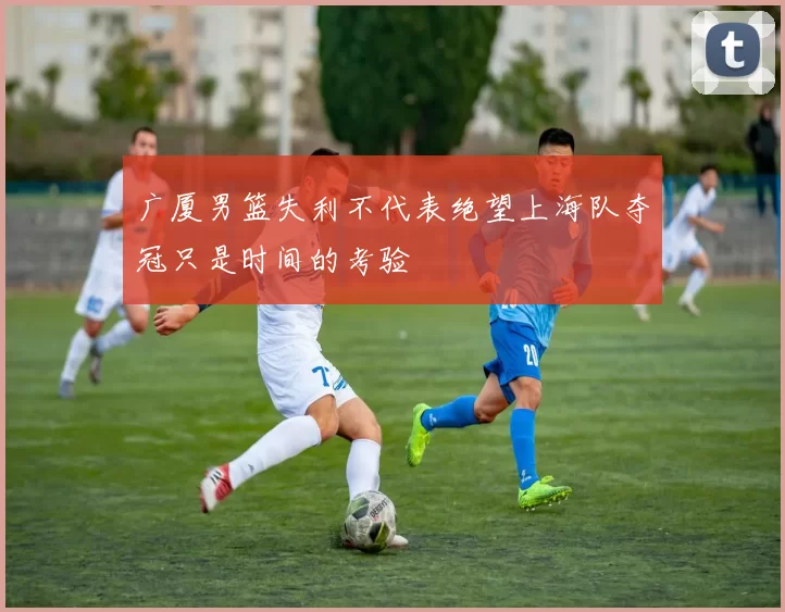 广厦男篮失利不代表绝望上海队夺冠只是时间的考验